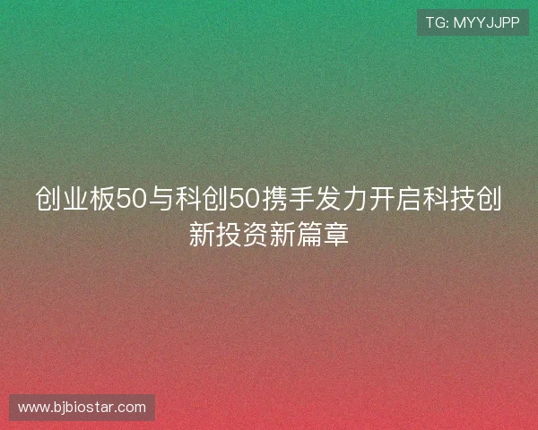 创业板50与科创50携手发力开启科技创新投资新篇章 创业板50与科创50携手发力开启科技创新投资新篇章